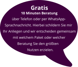 Gratis          10 Minuten Beratung            über Telefon oder per WhatsApp-    Sprachnachricht. Hierbei schildern Sie mir  Ihr Anliegen und wir entscheiden gemeinsam            mit welchem Paket oder welcher                  Beratung Sie den größten                             Nutzen erzielen.