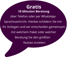 Gratis          10 Minuten Beratung            über Telefon oder per WhatsApp-    Sprachnachricht. Hierbei schildern Sie mir  Ihr Anliegen und wir entscheiden gemeinsam            mit welchem Paket oder welcher                  Beratung Sie den größten                             Nutzen erzielen.